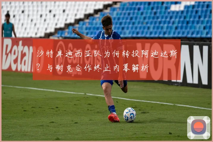 沙特库迪西亚队为何转投阿迪达斯？与耐克合作终止内幕解析