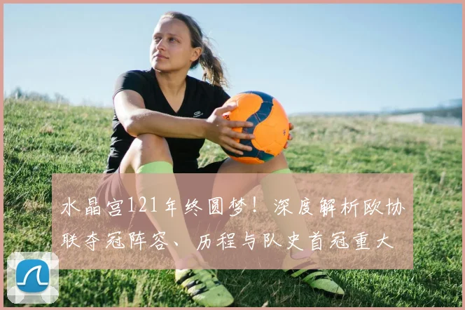 水晶宫121年终圆梦!深度解析欧协联夺冠阵容、历程与队史首冠重大意义