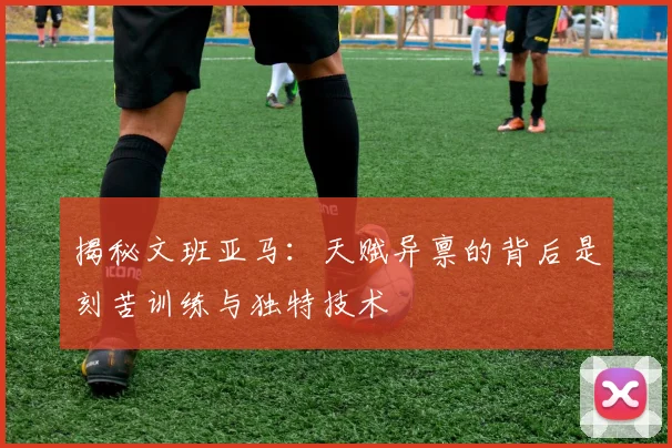 揭秘文班亚马:天赋异禀的背后是刻苦训练与独特技术