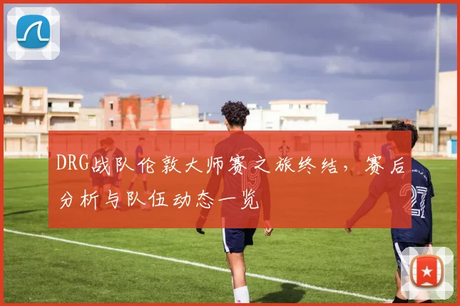 DRG战队伦敦大师赛之旅终结,赛后分析与队伍动态一览