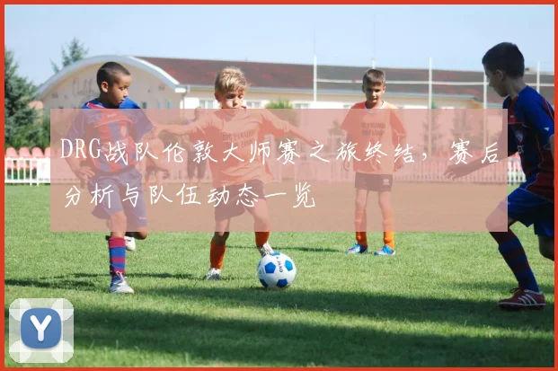 DRG战队伦敦大师赛之旅终结,赛后分析与队伍动态一览