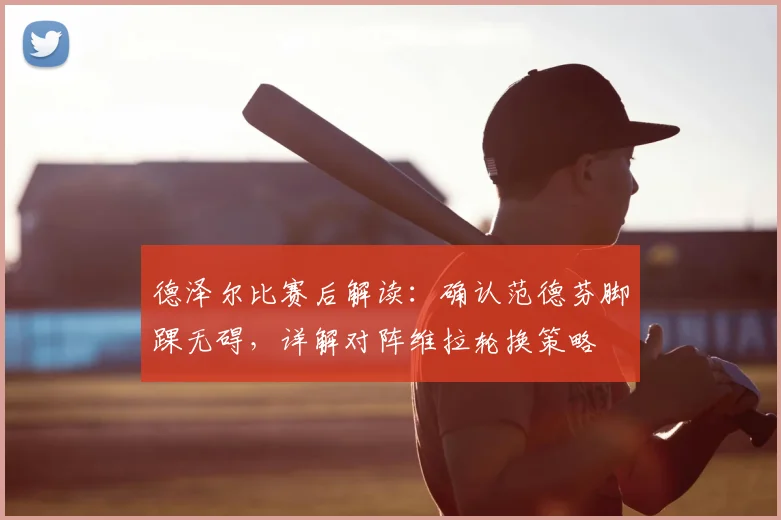 德泽尔比赛后解读：确认范德芬脚踝无碍，详解对阵维拉轮换策略