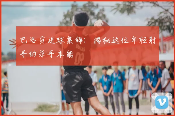 巴洛贡进球集锦:揭秘这位年轻射手的杀手本能