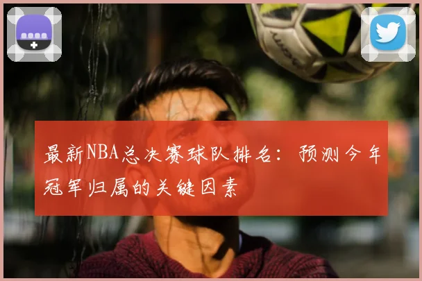 最新NBA总决赛球队排名：预测今年冠军归属的关键因素