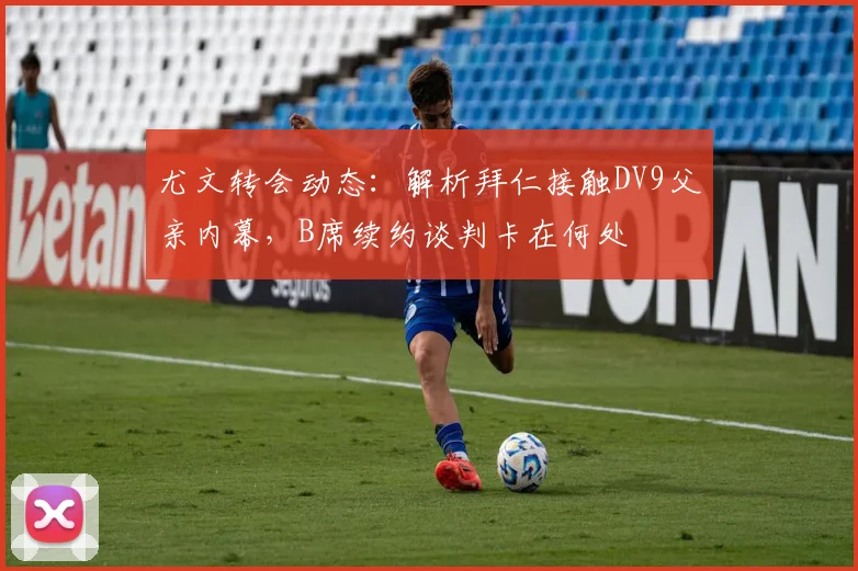 尤文转会动态:解析拜仁接触DV9父亲内幕,B席续约谈判卡在何处