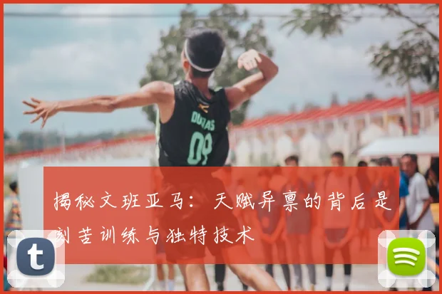 揭秘文班亚马：天赋异禀的背后是刻苦训练与独特技术