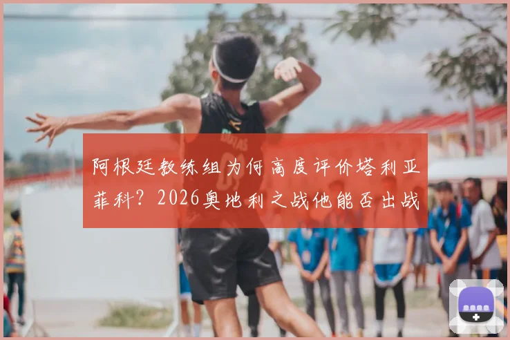 阿根廷教练组为何高度评价塔利亚菲科？2026奥地利之战他能否出战成关键